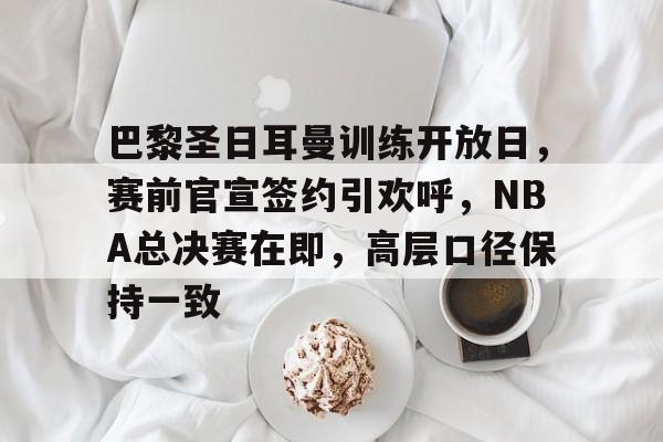 电竞官网-关于巴黎圣日耳曼训练开放日，赛前官宣签约引欢呼，NBA总决赛在即，高层口径保持一致的信息